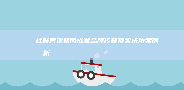 社群营销如何成就品牌传奇：顶尖成功案例分析